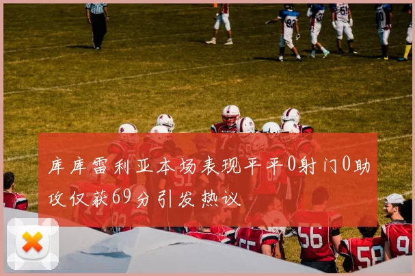 库库雷利亚本场表现平平0射门0助攻仅获69分引发热议