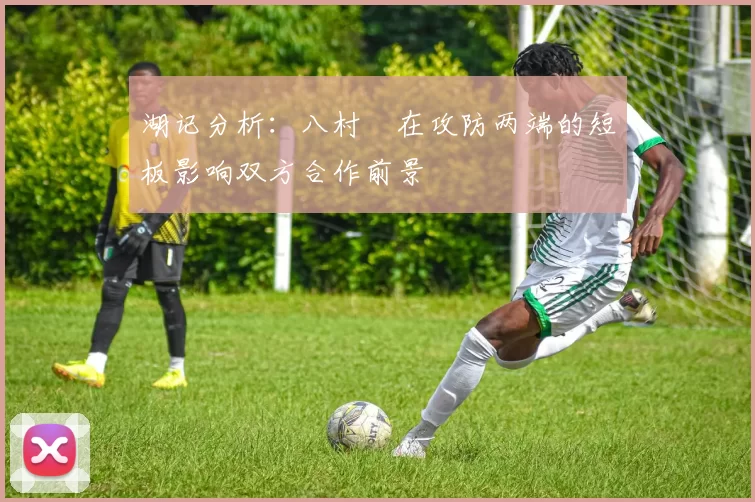 湖记分析：八村塁在攻防两端的短板影响双方合作前景
