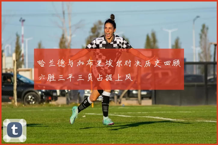哈兰德与加布里埃尔对决历史回顾六胜三平三负占据上风