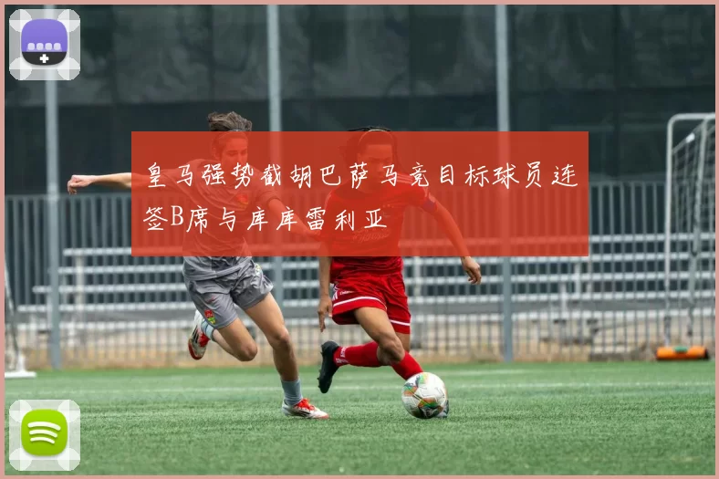 皇马强势截胡巴萨马竞目标球员连签B席与库库雷利亚