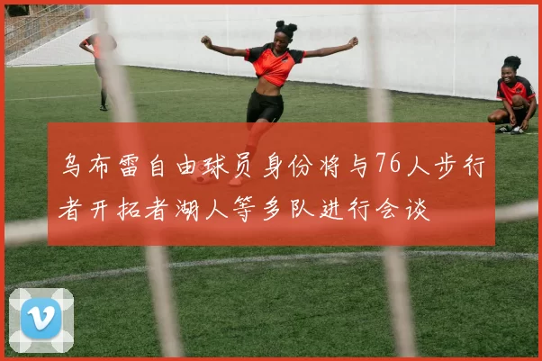 乌布雷自由球员身份将与76人步行者开拓者湖人等多队进行会谈