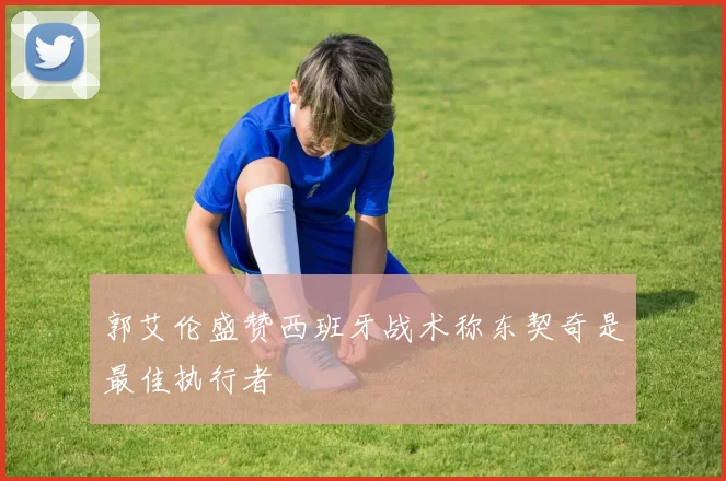 郭艾伦盛赞西班牙战术称东契奇是最佳执行者
