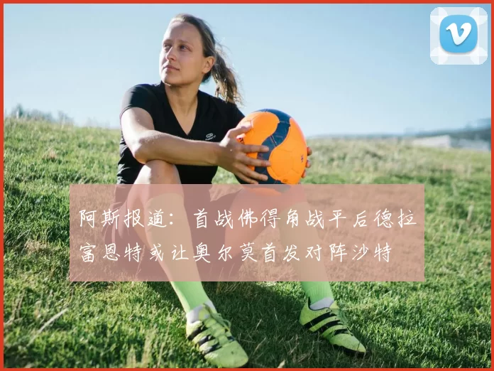 阿斯报道：首战佛得角战平后德拉富恩特或让奥尔莫首发对阵沙特