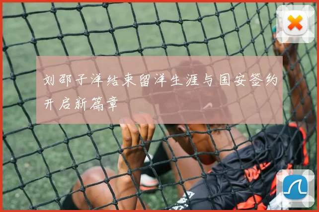 刘邵子洋结束留洋生涯与国安签约开启新篇章