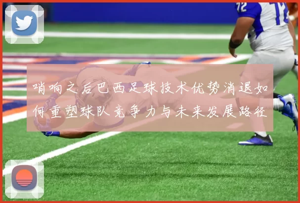 哨响之后巴西足球技术优势消退如何重塑球队竞争力与未来发展路径